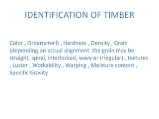 IDENTIFICATION OF TIMBER
Color , Order(smell) , Hardness , Density , Grain
(depending on actual alignment the grain may be
straight, spiral, interlocked, wavy or irregular) , textures
, Luster , Workability , Warping , Moisture content ,
Specific Gravity
 