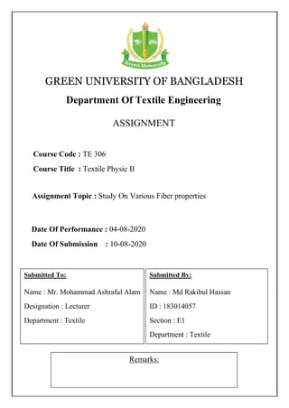 GREEN UNIVERSITY OF BANGLADESH
Department Of Textile Engineering
ASSIGNMENT
Remarks:
Course Code : TE 306
Course Title : Textile Physic II
Submitted To:
Name : Mr. Mohammad Ashraful Alam
Designation : Lecturer
Department : Textile
Submitted By:
Name : Md Rakibul Hassan
ID : 183014057
Section : E1
Department : Textile
Date Of Performance : 04-08-2020
Date Of Submission : 10-08-2020
Assignment Topic : Study On Various Fiber properties
 
