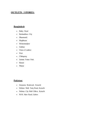 OUTLETS / STORES:
Bangladesh
 Bailey Road
 Bashundhara City
 Dhanmondi
 Maghbazar
 Mohammadpur
 Gulshan
 Uttara (2 outlets)
 Wari
 Chittagong
 Jamuna Future Park
 Banani
 Mirpur
Pakistan:
 Zamzama Boulevard, Karachi
 Dolmen Mall, Tariq Road, Karachi
 Dolmen City Mall Clifton, Karachi
 M.M. Alam Road, Lahore
 