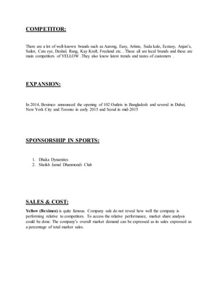 COMPETITOR:
There are a lot of well-known brands such as Aarong, Easy, Artiste, Sada kalo, Ecstasy, Anjan’s,
Sailor, Cats eye, Deshal, Rang, Kay Kraft, Freeland etc. . These all are local brands and these are
main competitors of YELLOW .They also know latest trends and tastes of customers .
EXPANSION:
In 2014, Beximco announced the opening of 102 Outlets in Bangladesh and several in Dubai,
New York City and Toronto in early 2015 and Seoul in mid-2015
SPONSORSHIP IN SPORTS:
1. Dhaka Dynamites
2. Sheikh Jamal Dhanmondi Club
SALES & COST:
Yellow (Beximco) is quite famous. Company sale do not reveal how well the company is
performing relative to competitors. To access the relative performance, market share analysis
could be done. The company’s overall market demand can be expressed as its sales expressed as
a percentage of total market sales.
 