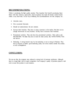RECOMMENDATIONS:
Yellow is producing the high quality product. They launched this brand by producing finest
fabric with their visionary approaches. Such acceptance has made the brand a market leader
within a very short time. In our way of thinking the recommendations for this company are:
 Advertise more.
 Give occasional discounts.
 Should not underestimate the new entrants.
 Increase their branches. They have so many customers in the market. But there are no
enough showrooms in every location. So they have to increase their branches.
 Promotional activities. They also have less promotional activities. Their path is only
BILLBOARD. We think they have to look for other activity like NEWS PAPER, Web
site and etc.
 Marketing: A strong brand it may be, but marketing is not as strong in Pakistan. They
have to increase or follow good marketing policy not to lose market outside the country
as well as Bangladesh.
CONCLUSION:
We can say that, the company may achieved a strong level of customer preference. Although
there is a tough fight with its major competitors but Company’s quality of products played a vital
role to create this position in such situation.
 
