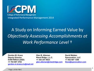 Integrated Performance Management 2014
A Study on Informing Earned Value by
Objectively Assessing Accomplishments at
Work Performance Level †
Glen B. Alleman
Niwot Ridge, L.L.C.
+1 303 241 9633
glen.alleman@niwotridge.com
David Walden
Sysnovation, LLC
+1 952 807 1388
Dave@sysnovation.com
1
Gordon M. Kranz
Deputy Director,
EVM PARCA (OSD)
+1 703 697 3703
gordon.m.kranz.civ@mail.mil
† Page 1 of EIA-748-C
 
