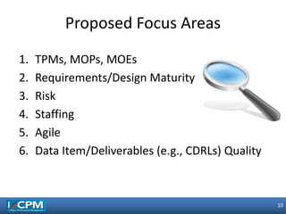 10
10
1. TPMs, MOPs, MOEs
2. Requirements/Design Maturity
3. Risk
4. Staffing
5. Agile
6. Data Item/Deliverables (e.g., CDRLs) Quality
Proposed Focus Areas
 