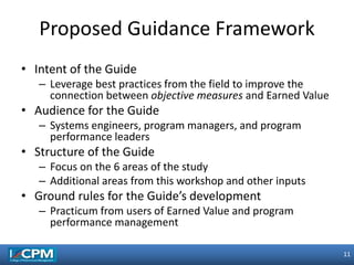 11
11
• Intent of the Guide
– Leverage best practices from the field to improve the
connection between objective measures and Earned Value
• Audience for the Guide
– Systems engineers, program managers, and program
performance leaders
• Structure of the Guide
– Focus on the 6 areas of the study
– Additional areas from this workshop and other inputs
• Ground rules for the Guide’s development
– Practicum from users of Earned Value and program
performance management
Proposed Guidance Framework
 