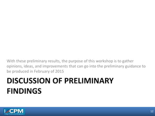 12
12
DISCUSSION OF PRELIMINARY
FINDINGS
With these preliminary results, the purpose of this workshop is to gather
opinions, ideas, and improvements that can go into the preliminary guidance to
be produced in February of 2015
 
