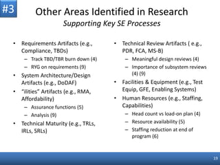 19
Other Areas Identified in Research
Supporting Key SE Processes
• Requirements Artifacts (e.g.,
Compliance, TBDs)
– Track TBD/TBR burn down (4)
– RYG on requirements (9)
• System Architecture/Design
Artifacts (e.g., DoDAF)
• “ilities” Artifacts (e.g., RMA,
Affordability)
– Assurance functions (5)
– Analysis (9)
• Technical Maturity (e.g., TRLs,
IRLs, SRLs)
• Technical Review Artifacts ( e.g.,
PDR, FCA, MS-B)
– Meaningful design reviews (4)
– Importance of subsystem reviews
(4) (9)
• Facilities & Equipment (e.g., Test
Equip, GFE, Enabling Systems)
• Human Resources (e.g., Staffing,
Capabilities)
– Head count vs load-on plan (4)
– Resource availability (5)
– Staffing reduction at end of
program (6)
#3
 