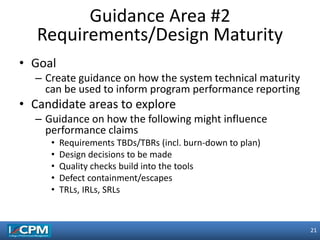 21
21
• Goal
– Create guidance on how the system technical maturity
can be used to inform program performance reporting
• Candidate areas to explore
– Guidance on how the following might influence
performance claims
• Requirements TBDs/TBRs (incl. burn-down to plan)
• Design decisions to be made
• Quality checks build into the tools
• Defect containment/escapes
• TRLs, IRLs, SRLs
Guidance Area #2
Requirements/Design Maturity
 