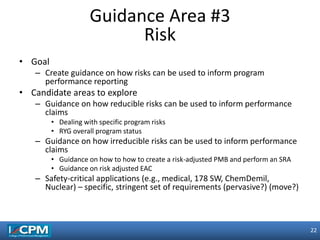 22
22
• Goal
– Create guidance on how risks can be used to inform program
performance reporting
• Candidate areas to explore
– Guidance on how reducible risks can be used to inform performance
claims
• Dealing with specific program risks
• RYG overall program status
– Guidance on how irreducible risks can be used to inform performance
claims
• Guidance on how to how to create a risk-adjusted PMB and perform an SRA
• Guidance on risk adjusted EAC
– Safety-critical applications (e.g., medical, 178 SW, ChemDemil,
Nuclear) – specific, stringent set of requirements (pervasive?) (move?)
Guidance Area #3
Risk
 