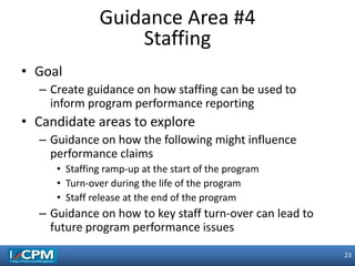 23
23
• Goal
– Create guidance on how staffing can be used to
inform program performance reporting
• Candidate areas to explore
– Guidance on how the following might influence
performance claims
• Staffing ramp-up at the start of the program
• Turn-over during the life of the program
• Staff release at the end of the program
– Guidance on how to key staff turn-over can lead to
future program performance issues
Guidance Area #4
Staffing
 