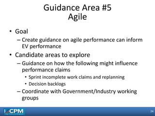 24
24
• Goal
– Create guidance on agile performance can inform
EV performance
• Candidate areas to explore
– Guidance on how the following might influence
performance claims
• Sprint incomplete work claims and replanning
• Decision backlogs
– Coordinate with Government/Industry working
groups
Guidance Area #5
Agile
 