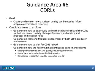 25
25
• Goal
– Create guidance on how data item quality can be used to inform
program performance reporting
• Candidate areas to explore
– Guidance on how to objectively define the characteristics of the CDRL
so that you can accurately claim performance and understand
producer and receiver roles
– Guidance on early and frequent engagement by both CDRL producer
and receiver
– Guidance on how to plan for CDRL rework
– Guidance on how the following might influence performance claims
• Description/checklists of CDRL quality (industry, government)
• Use of external standards set the CDRL quality
• Compliance checks that could be integrated into EV
Guidance Area #6
CDRLs
 
