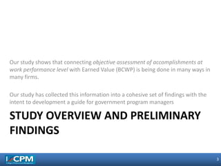 3
3
STUDY OVERVIEW AND PRELIMINARY
FINDINGS
Our study shows that connecting objective assessment of accomplishments at
work performance level with Earned Value (BCWP) is being done in many ways in
many firms.
Our study has collected this information into a cohesive set of findings with the
intent to development a guide for government program managers
 
