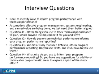 7
7
• Goal: to identify ways to inform program performance with
technical performance
• Assumption: effective program management, systems engineering,
and earned value are being done; we just need them better aligned
• Question #1 - Of the things you use to track technical performance
to plan, which provide the most benefit for you and why?
• Question #2 - How do you ensure technical performance informs
your program performance reporting?
• Question #3 - We did a study that used TPMs to inform program
performance reporting. Do you use TPMs, and if so, how do you use
them?
• Question #4 - What else do you use to inform your program
performance reporting? Do you have any suggestions for additional
technical or programmatic areas to explore as part of the study
effort?
Interview Questions
 
