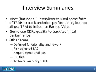 8
8
• Most (but not all) interviewees used some form
of TPMs to track technical performance, but not
all use TPM to influence Earned Value
• Some use CDRL quality to track technical
performance.
• Other areas
– Deferred functionality and rework
– Risk adjusted EAC
– Requirements artifacts
– …illities
– Technical maturity – TRL
Interview Summaries
 