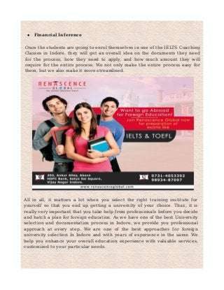  Financial Inference
Once the students are going to enrol themselves in one of the IELTS Coaching
Classes in Indore, they will get an overall idea on the documents they need
for the process, how they need to apply, and how much amount they will
require for the entire process. We not only make the entire process easy for
them, but we also make it more streamlined.
All in all, it matters a lot when you select the right training institute for
yourself so that you end up getting a university of your choice. Thus, it is
really very important that you take help from professionals before you decide
and hatch a plan for foreign education. As we have one of the best University
selection and documentation process in Indore, we provide you professional
approach at every step. We are one of the best approaches for foreign
university selection In Indore and with years of experience in the same. We
help you enhance your overall education experience with valuable services,
customized to your particular needs.
 