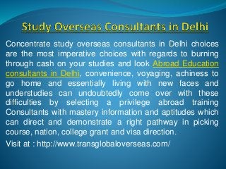 Concentrate study overseas consultants in Delhi choices
are the most imperative choices with regards to burning
through cash on your studies and look Abroad Education
consultants in Delhi, convenience, voyaging, achiness to
go home and essentially living with new faces and
understudies can undoubtedly come over with these
difficulties by selecting a privilege abroad training
Consultants with mastery information and aptitudes which
can direct and demonstrate a right pathway in picking
course, nation, college grant and visa direction.
Visit at : http://www.transglobaloverseas.com/
 