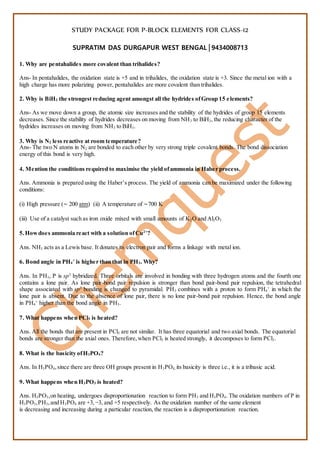 STUDY PACKAGE FOR P-BLOCK ELEMENTS FOR CLASS-12
SUPRATIM DAS DURGAPUR WEST BENGAL│9434008713
1. Why are pentahalides more covalent than trihalides?
Ans- In pentahalides, the oxidation state is +5 and in trihalides, the oxidation state is +3. Since the metal ion with a
high charge has more polarizing power, pentahalides are more covalent than trihalides.
2. Why is BiH3 the strongest reducing agent amongst all the hydrides ofGroup 15 elements?
Ans- As we move down a group, the atomic size increases and the stability of the hydrides of group 15 elements
decreases. Since the stability of hydrides decreases on moving from NH3 to BiH3, the reducing character of the
hydrides increases on moving from NH3 to BiH3.
3. Why is N2 less reactive at room temperature?
Ans- The two N atoms in N2 are bonded to each other by very strong triple covalent bonds. The bond dissociation
energy of this bond is very high.
4. Mention the conditions required to maximise the yield ofammonia in Haber process.
Ans. Ammonia is prepared using the Haber’s process. The yield of ammonia can be maximized under the following
conditions:
(i) High pressure (∼ 200 atm) (ii) A temperature of ∼700 K
(iii) Use of a catalyst such as iron oxide mixed with small amounts of K2O and Al2O3
5.Howdoes ammonia react with a solution ofCu2+
?
Ans. NH3 acts as a Lewis base. It donates its electron pair and forms a linkage with metal ion.
6. Bond angle in PH4
+
is higher than that in PH3. Why?
Ans. In PH3, P is sp3
hybridized. Three orbitals are involved in bonding with three hydrogen atoms and the fourth one
contains a lone pair. As lone pair-bond pair repulsion is stronger than bond pair-bond pair repulsion, the tetrahedral
shape associated with sp3
bonding is changed to pyramidal. PH3 combines with a proton to form PH4
+
in which the
lone pair is absent. Due to the absence of lone pair, there is no lone pair-bond pair repulsion. Hence, the bond angle
in PH4
+
higher than the bond angle in PH3.
7. What happens when PCl5 is heated?
Ans. All the bonds that are present in PCl5 are not similar. It has three equatorial and two axial bonds. The equatorial
bonds are stronger than the axial ones. Therefore,when PCl5 is heated strongly, it decomposes to form PCl3.
8. What is the basicity ofH3PO4?
Ans. In H3PO4,since there are three OH groups present in H3PO4, its basicity is three i.e., it is a tribasic acid.
9. What happens when H3PO3 is heated?
Ans. H3PO3,on heating, undergoes disproportionation reaction to form PH3 and H3PO4. The oxidation numbers of P in
H3PO3,PH3,and H3PO4 are +3,−3, and +5 respectively. As the oxidation number of the same element
is decreasing and increasing during a particular reaction, the reaction is a disproportionation reaction.
 