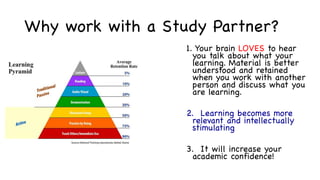 Why work with a Study Partner?
1. Your brain LOVES to hear
you talk about what your
learning. Material is better
understood and retained
when you work with another
person and discuss what you
are learning.
2. Learning becomes more
relevant and intellectually
stimulating
3. It will increase your
academic confidence!
 