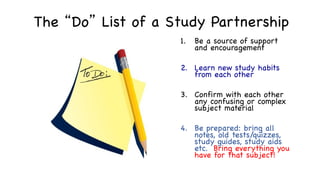 The “Do” List of a Study Partnership
1. Be a source of support
and encouragement
2. Learn new study habits
from each other
3. Confirm with each other
any confusing or complex
subject material
4. Be prepared: bring all
notes, old tests/quizzes,
study guides, study aids
etc. Bring everything you
have for that subject!
 