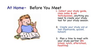 At Home– Before You Meet
1. Collect your study guide,
class notes & old
tests/quizzes…anything you
need to create your study
tool for your study session.
2. Create your study aid or
tool (flashcards, quizlet,
kahoot)
3. Plan a time to meet with
your study partner (B4
school, lunch, afterschool,
Facetime)
 