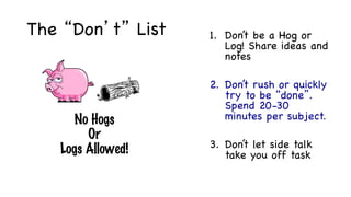 The “Don’t” List 1. Don’t be a Hog or
Log! Share ideas and
notes
2. Don’t rush or quickly
try to be “done”.
Spend 20-30
minutes per subject.
3. Don’t let side talk
take you off task
Cooperative Teamwork
means…	
	
	
No Hogs
Or
Logs Allowed!		
 