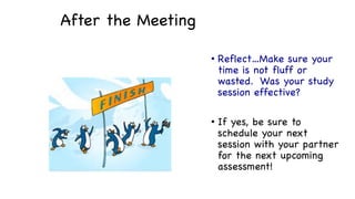 After the Meeting
• Reflect…Make sure your
time is not fluff or
wasted. Was your study
session effective?
• If yes, be sure to
schedule your next
session with your partner
for the next upcoming
assessment!
 