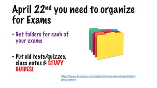April 22nd you need to organize
for Exams
• Get folders for each of
your exams
• Put old tests/quizzes,
class notes & STUDY
GUIDES!
https://www.brainpop.com/english/studyandreadingskills/test
preparation/
 