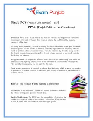 Study PCS (Punjab Civil services) and
PPSC (Punjab Public service Commission)
The Punjab Public civil Services refer to the state civil services and the permanent state of the
Government of the state or Punjab. This system is actually the backbone of the executive
machinery of the state.
According to the democracy, the task of running the state administration relies upon the elected
people in power. But the handful of ministers cannot be expected to deal personally with the
manifold problems of modern administration. Thus, the ministers lay down the policy and it is
for the civil servants to carry out this policy. Several policies are made to give result make the
functioning run smoothly.
To appoint officers for Punjab civil services, PPSC conducts civil exams every year. There are
certain rules and eligibility criteria passed by the authorization. If one satisfies the eligibility
rules and other requirements, one can apply for the exam.
Public service commission is imagined as a liberal legal institution which is not an interrogation
to government or political nosiness or stimulated with the duty of recruitment and maintenance
of public services.
Roles of the Punjab Public service Commission
Recruitments at the state level: Conduct civil service examination to recruit
the officers for respective posts on the state level.
Publish Notifications: The PPSC takes the responsibility of publishing the
notifications as people prefer to have authentic information. Whatever news
is there, it comes from the website of http://www.ppsc.gov.in/
 