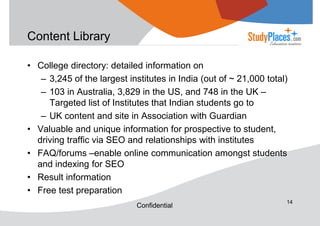 Content Library
• College directory: detailed information on
– 3,245 of the largest institutes in India (out of ~ 21,000 total)
– 103 in Australia, 3,829 in the US, and 748 in the UK –
Targeted list of Institutes that Indian students go to
– UK content and site in Association with Guardian
• Valuable and unique information for prospective to student,
driving traffic via SEO and relationships with institutes
• FAQ/forums –enable online communication amongst students
and indexing for SEO
• Result information
• Free test preparation
Confidential

14

 