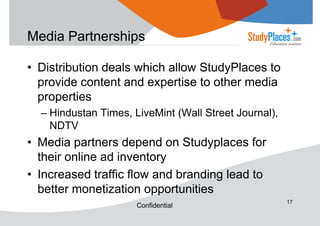 Media Partnerships
• Distribution deals which allow StudyPlaces to
provide content and expertise to other media
properties
– Hindustan Times, LiveMint (Wall Street Journal),
NDTV

• Media partners depend on Studyplaces for
their online ad inventory
• Increased traffic flow and branding lead to
better monetization opportunities
Confidential

17

 