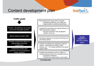 Content development plan
Traffic goals
• Built professional course vertical channels
• Engineering, Medicine, Law, MBA, etc.
• Opportunities for additional advertising

Position StudyPlaces as trusted
source for education options

• Created fully searchable and indexed directory of
2500 India-based institutes
• By type of program, level, geographic
location, focus, etc.

Attract relevant Indian traffic
• Developed database of vocational certificate and
job training options

Develop content that allows for
segmentation and lead
qualification
Customize content and
experience for the prospective
Indian students

• Created counseling zone regarding vocational
options - moderated forums faqs, expert
answers, etc. - to increase stickiness and attract
organic traffic
• Created free preparation zone for millions of
students testing every for the competitive exams
• Engineering, Medicine
• Provide tips, sample exams, exam dates

Confidential

Google
PageRank 6
180,000 indexed
pages

 