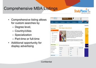 Comprehensive MBA Listings
• Comprehensive listing allows
for custom searches by
– Degree level,
– Country/cities
– Specialization
– Part-time or full-time
• Additional opportunity for
display advertising

Confidential

 