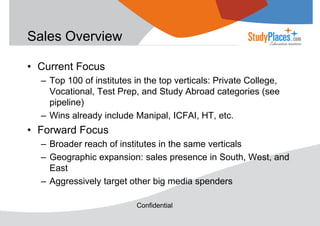 Sales Overview
• Current Focus
– Top 100 of institutes in the top verticals: Private College,
Vocational, Test Prep, and Study Abroad categories (see
pipeline)
– Wins already include Manipal, ICFAI, HT, etc.

• Forward Focus
– Broader reach of institutes in the same verticals
– Geographic expansion: sales presence in South, West, and
East
– Aggressively target other big media spenders
Confidential

 