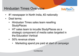 Hindustan Times Overview
• #1 newspaper in North India, #2 nationally
• Deal terms:
• Hindustan Times sales team reselling
StudyPlaces
• HT sales team to incudle StudyPlaces as a
strategic component of media sales targeted in
the Education Vertical
• 50% revenue share
• Marketing spend pre paid at start of campaign
Confidential

 