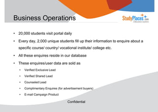 Business Operations
• 20,000 students visit portal daily
• Every day, 2,000 unique students fill up their information to enquire about a
specific course/ country/ vocational institute/ college etc.
• All these enquires reside in our database
• These enquires/user data are sold as
•

Verified Exclusive Lead

•

Verified Shared Lead

•

Counseled Lead

•

Complimentary Enquires (for advertisement buyers)

•

E-mail Campaign Product

Confidential

 