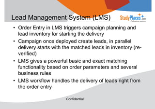 Lead Management System (LMS)
• Order Entry in LMS triggers campaign planning and
lead inventory for starting the delivery
• Campaign once deployed create leads, in parallel
delivery starts with the matched leads in inventory (reverified)
• LMS gives a powerful basic and exact matching
functionality based on order parameters and several
business rules
• LMS workflow handles the delivery of leads right from
the order entry
Confidential

 