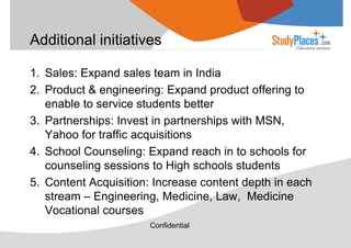 Additional initiatives
1. Sales: Expand sales team in India
2. Product & engineering: Expand product offering to
enable to service students better
3. Partnerships: Invest in partnerships with MSN,
Yahoo for traffic acquisitions
4. School Counseling: Expand reach in to schools for
counseling sessions to High schools students
5. Content Acquisition: Increase content depth in each
stream – Engineering, Medicine, Law, Medicine
Vocational courses
Confidential

 