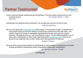 Partner Testimonials
I have a long and steady relationship with StudyPlaces. The lead quality is great and so is the
customer service…
Mr. Suneet, Director – Fateh
Education
StudyPlaces has delivered what it promised. The concept was new but it is here to stay.
Target Consultancy
We are very happy with studyplaces.com leads quality. In fact last year we got 12 students from
study places leads and we have already converted two students from this year leads. We
used to invest lot of money in newspaper advertisement but we never got such a good
response. Studyplaces.com is a very cost effective medium. We are getting students in such
a low cost in comparison of other media. Best thing about studyplaces.com is that we are
paying for per response only as other media never take guarantee of response.
Studies in Russia
We have been using services offered by StudyPlaces for last 6 months. The branding and quality
of leads provided by StudyPlaces remain unparalleled. All the best, StudyPlaces.
Mr. Atul Goel, Director – OGIS

Confidential

 