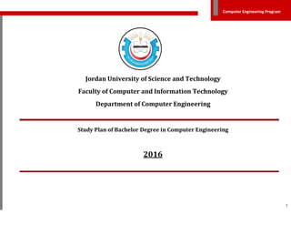 1
Computer Engineering Program
Jordan University of Science and Technology
Faculty of Computer and Information Technology
Department of Computer Engineering
Study Plan of Bachelor Degree in Computer Engineering
2016
 