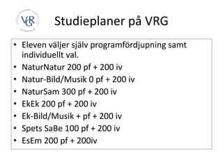 Studieplaner på VRG
• Eleven väljer själv programfördjupning samt
individuellt val.
• NaturNatur 200 pf + 200 iv
• Natur-Bild/Musik 0 pf + 200 iv
• NaturSam 300 pf + 200 iv
• EkEk 200 pf + 200 iv
• Ek-Bild/Musik + pf + 200 iv
• Spets SaBe 100 pf + 200 iv
• EsEm 200 pf + 200iv
 