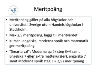 Meritpoäng
• Meritpoäng gäller på alla högskolor och
universitet i Sverige utom Handelshögskolan i
Stockholm.
• Max 2,5 meritpoäng, läggs till meritvärdet.
• Kurser i engelska, moderna språk och matematik
ger meritpoäng.
• ”Smarta val”: Moderna språk steg 3+4 samt
Engelska 7 eller extra mattekurs(er), engelska 7
samt Moderna språk steg 3 = 2,5 i meritpoäng
 