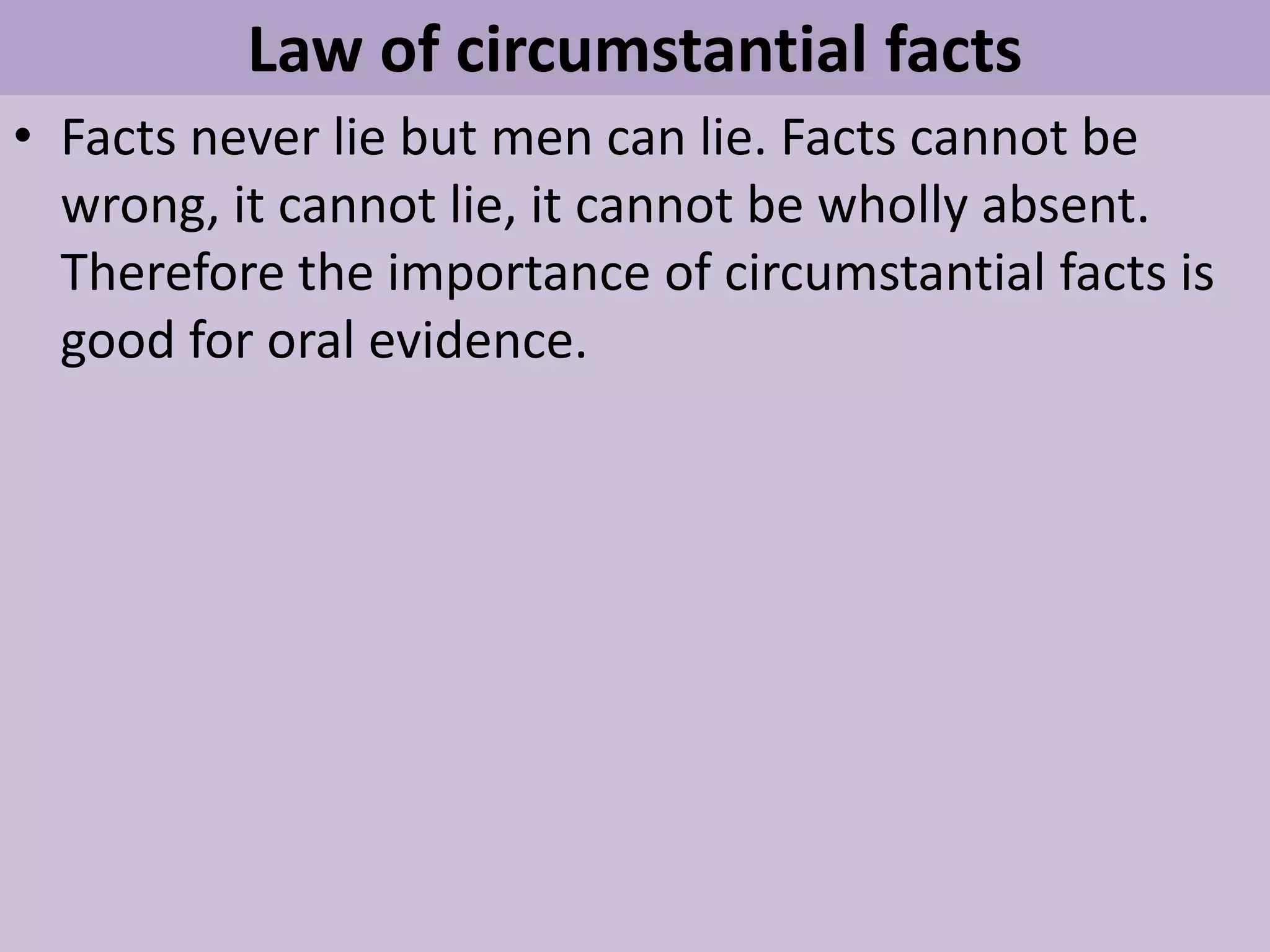 Law of circumstantial facts
• Facts never lie but men can lie. Facts cannot be
wrong, it cannot lie, it cannot be wholly absent.
Therefore the importance of circumstantial facts is
good for oral evidence.
 