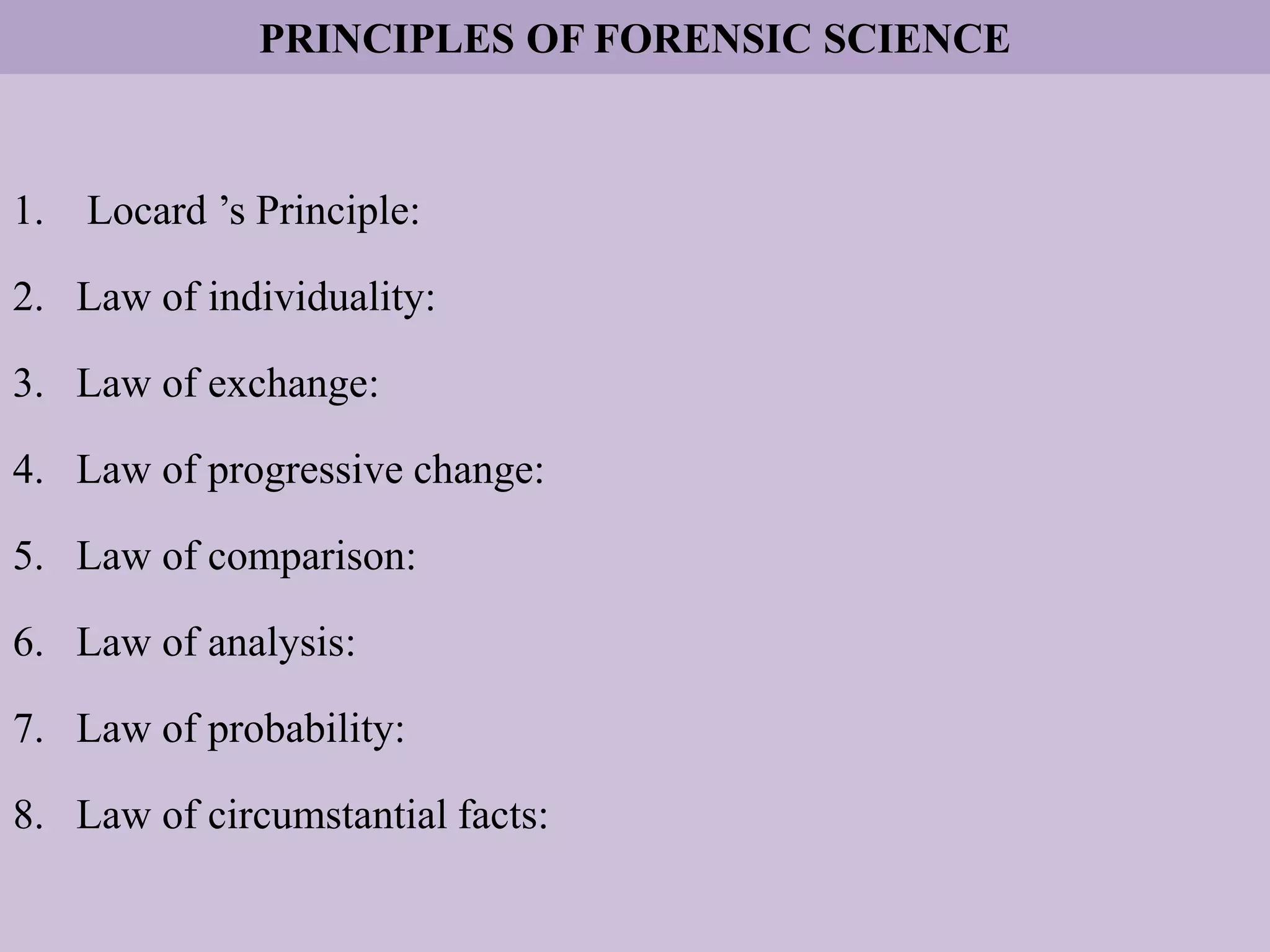 PRINCIPLES OF FORENSIC SCIENCE
1. Locard ’s Principle:
2. Law of individuality:
3. Law of exchange:
4. Law of progressive change:
5. Law of comparison:
6. Law of analysis:
7. Law of probability:
8. Law of circumstantial facts:
 