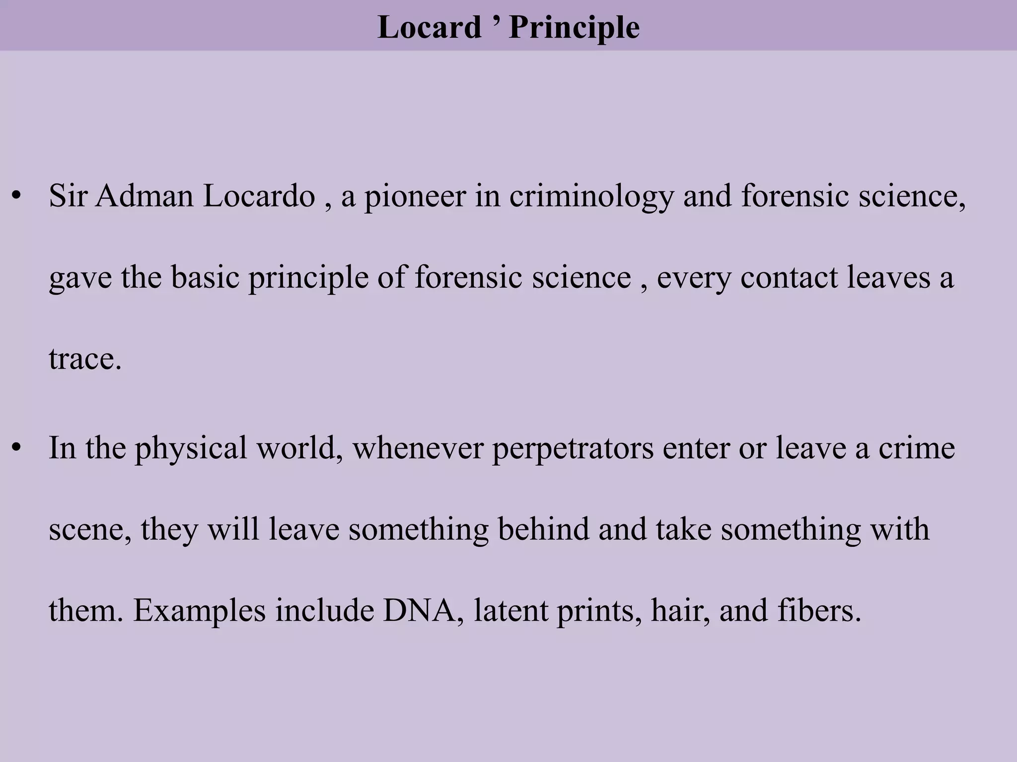 Locard ’ Principle
• Sir Adman Locardo , a pioneer in criminology and forensic science,
gave the basic principle of forensic science , every contact leaves a
trace.
• In the physical world, whenever perpetrators enter or leave a crime
scene, they will leave something behind and take something with
them. Examples include DNA, latent prints, hair, and fibers.
 