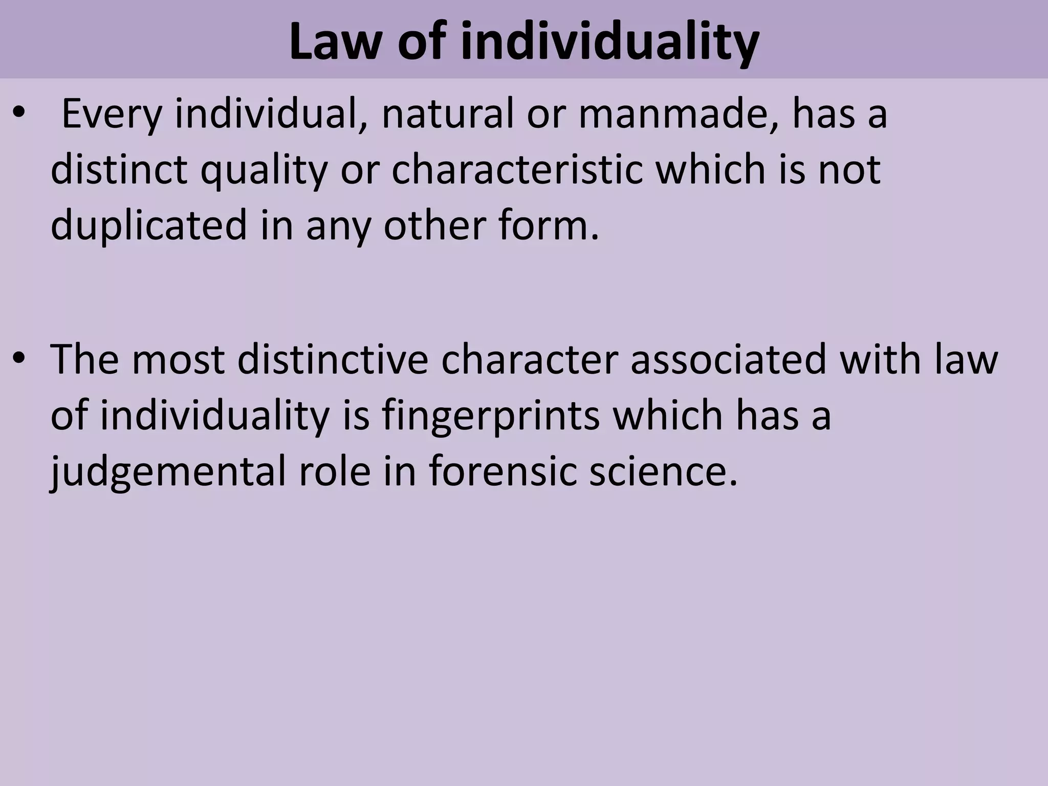 Law of individuality
• Every individual, natural or manmade, has a
distinct quality or characteristic which is not
duplicated in any other form.
• The most distinctive character associated with law
of individuality is fingerprints which has a
judgemental role in forensic science.
 
