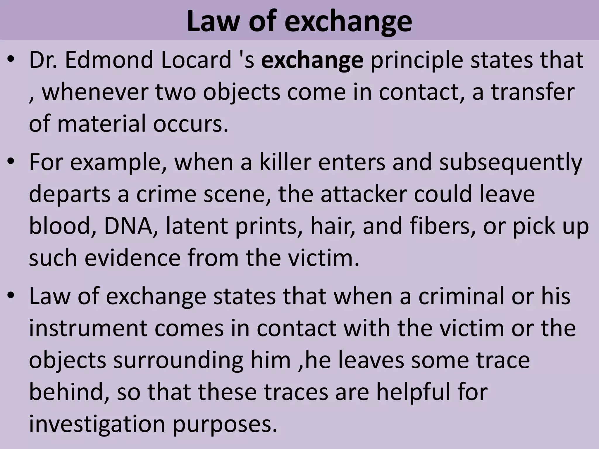 Law of exchange
• Dr. Edmond Locard 's exchange principle states that
, whenever two objects come in contact, a transfer
of material occurs.
• For example, when a killer enters and subsequently
departs a crime scene, the attacker could leave
blood, DNA, latent prints, hair, and fibers, or pick up
such evidence from the victim.
• Law of exchange states that when a criminal or his
instrument comes in contact with the victim or the
objects surrounding him ,he leaves some trace
behind, so that these traces are helpful for
investigation purposes.
 