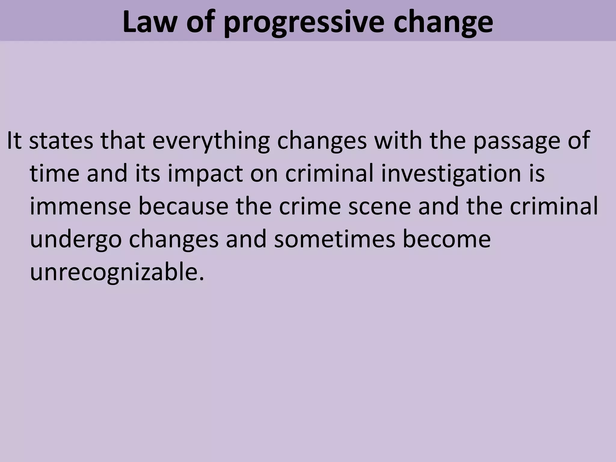 Law of progressive change
It states that everything changes with the passage of
time and its impact on criminal investigation is
immense because the crime scene and the criminal
undergo changes and sometimes become
unrecognizable.
 