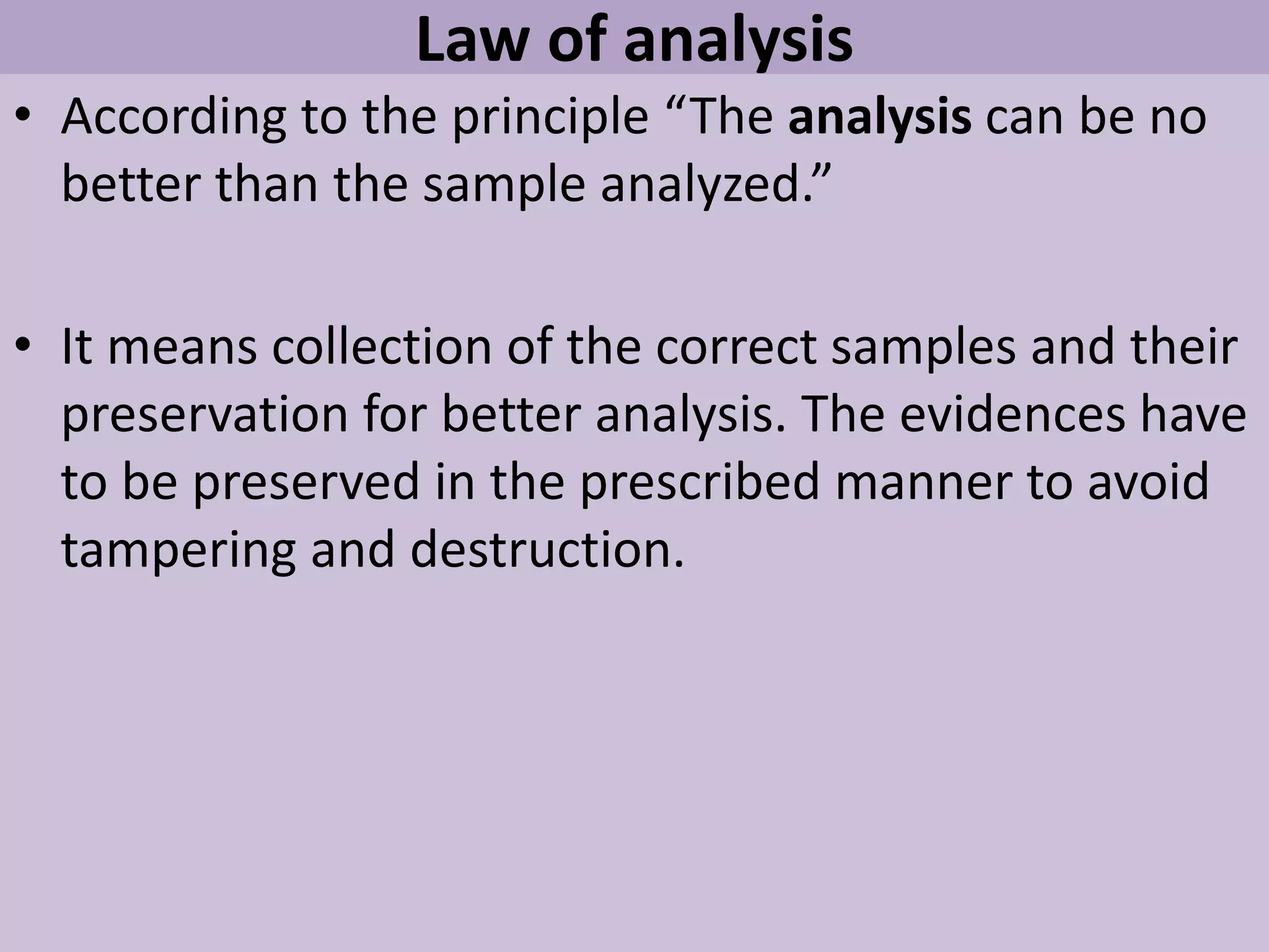 Law of analysis
• According to the principle “The analysis can be no
better than the sample analyzed.”
• It means collection of the correct samples and their
preservation for better analysis. The evidences have
to be preserved in the prescribed manner to avoid
tampering and destruction.
 