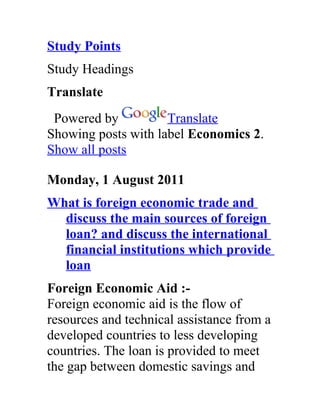 Study Points
Study Headings
Translate
 Powered by          Translate
Showing posts with label Economics 2.
Show all posts

Monday, 1 August 2011
What is foreign economic trade and
  discuss the main sources of foreign
  loan? and discuss the international
  financial institutions which provide
  loan
Foreign Economic Aid :-
Foreign economic aid is the flow of
resources and technical assistance from a
developed countries to less developing
countries. The loan is provided to meet
the gap between domestic savings and
 