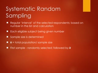 Systematic Random
Sampling
Regular ‘interval’ of the selected respondents; based on
number in the list and calculation
Each eligible subject being given number
Sample size is determined
k = total population/ sample size
First sample - randomly selected; followed by k
 